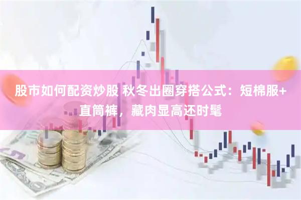 股市如何配资炒股 秋冬出圈穿搭公式：短棉服+直筒裤，藏肉显高还时髦